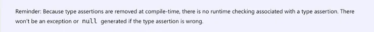 Reminder: Because type assertions are removed at compile-time, there is no runtime checking associated with a type assertion. There won’t be an exception or null generated if the type assertion is wrong.