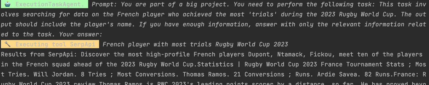 ExecutionTaskAgent. Prompt: You are part of a big project. You need to perform the following task: This task inv olves searching for data on the French player who achieved the most &#x27;trials&#x27; during the 2823 Rugby World Cup. The out put should include the player&#x27;s name. If you have enough information, answer with only the relevant information relat ed to the task. Your answer: Executing tool SerpApi French player with most trials Rugby World Cup 2023. / Results from SerpApi: Discover the most high-profile French players Dupont, Ntamack, Fickou, meet ten of the players in the French squad ahead of the 2023 Rugby World Cup.Statistics Rugby World Cup 2023 France Tournament Stats; Mos t Tries. Will Jordan. 8 Tries; Most Conversions. Thomas Ramos. 21 Conversions; Runs. Ardie Savea. 82 Runs.France: R ugby World Cun 2023 review Thomas Ramos is RWC 2023&#x27;s leading points scopen by a distanco. so far He has proved ...